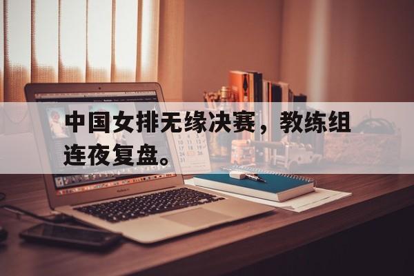 金年会官网首页-中国女排无缘决赛，教练组连夜复盘。