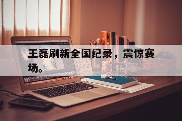 金年会-王磊刷新全国纪录，震惊赛场。