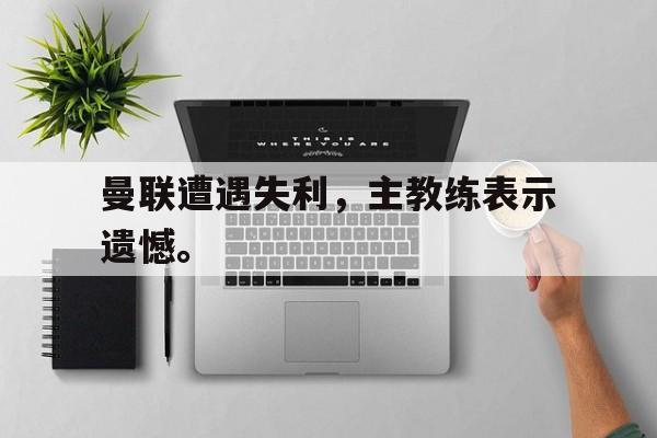 jinnianhui-曼联遭遇失利，主教练表示遗憾。