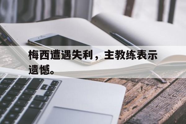 金年会官网首页-梅西遭遇失利，主教练表示遗憾。