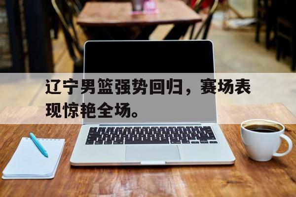 jinnianhui-辽宁男篮强势回归，赛场表现惊艳全场。
