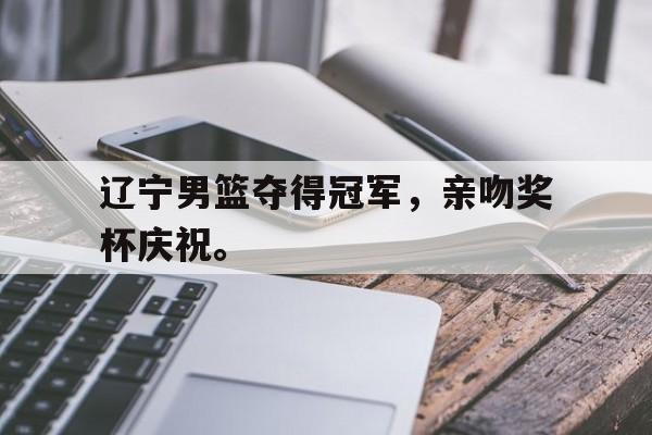 jinnianhui-辽宁男篮夺得冠军，亲吻奖杯庆祝。