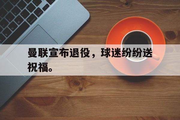 金年会-曼联宣布退役，球迷纷纷送祝福。