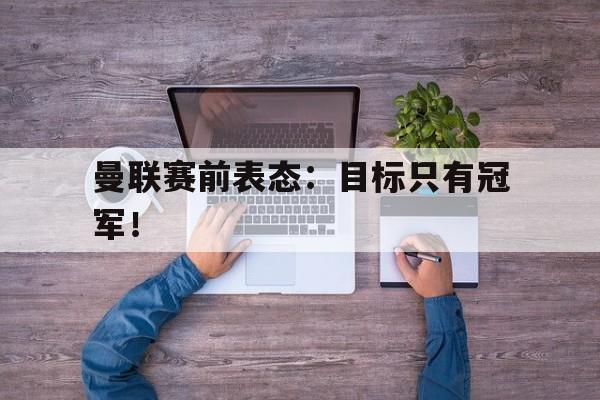 金年会-曼联赛前表态：目标只有冠军！