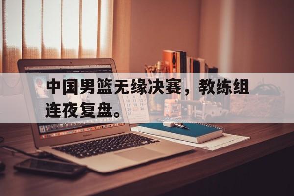 金年会-中国男篮无缘决赛，教练组连夜复盘。