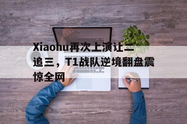 jinnianhui-Xiaohu再次上演让二追三，T1战队逆境翻盘震惊全网