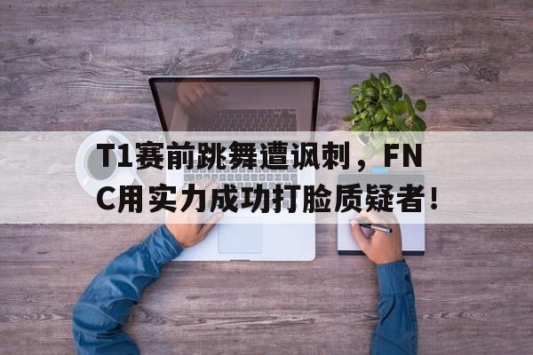 jinnianhui-T1赛前跳舞遭讽刺，FNC用实力成功打脸质疑者！