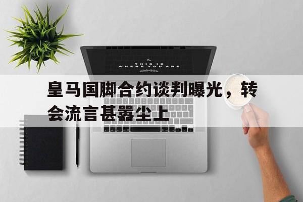 金年会官网首页-皇马国脚合约谈判曝光，转会流言甚嚣尘上