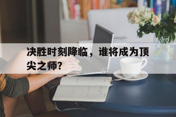 金年会官网首页-决胜时刻降临，谁将成为顶尖之师？