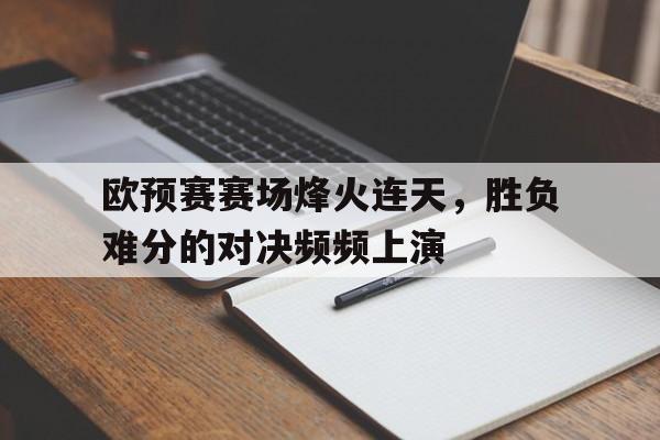 金年会-欧预赛赛场烽火连天，胜负难分的对决频频上演