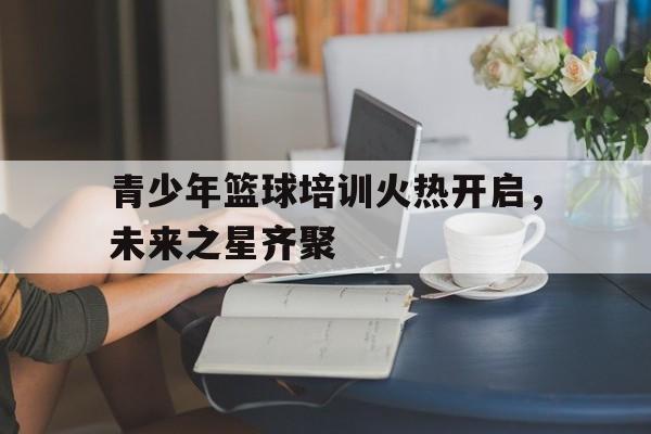 jinnianhui-青少年篮球培训火热开启，未来之星齐聚