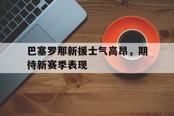 金年会-巴塞罗那新援士气高昂，期待新赛季表现